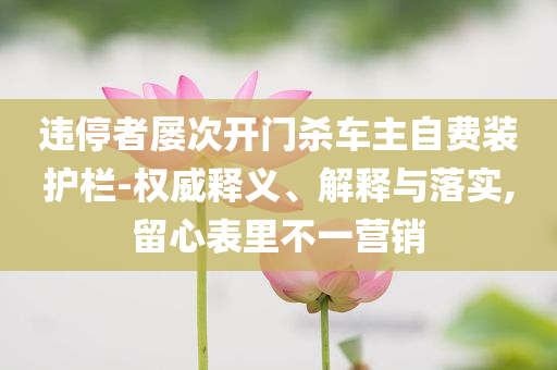 違停者屢次開門殺車主自費(fèi)裝護(hù)欄-權(quán)威釋義、解釋與落實(shí),留心表里不一營銷