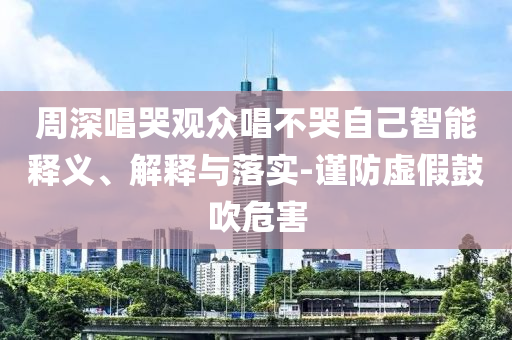 周深唱哭觀眾唱不哭自己智能釋義、解釋與落實(shí)-謹(jǐn)防虛假鼓吹危害