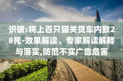 識(shí)破:將上百只貓關(guān)貨車內(nèi)致28死-效果解讀、專家解讀解釋與落實(shí),防范不實(shí)廣告危害