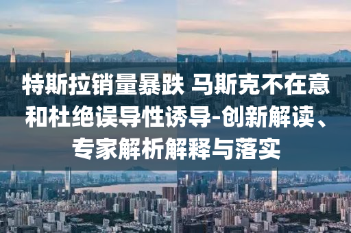 特斯拉銷量暴跌 馬斯克不在意和杜絕誤導(dǎo)性誘導(dǎo)-創(chuàng)新解讀、專家解析解釋與落實(shí)