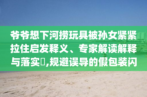 爺爺想下河撈玩具被孫女緊緊拉住啟發(fā)釋義、專家解讀解釋與落實(shí)?,規(guī)避誤導(dǎo)的假包裝閃