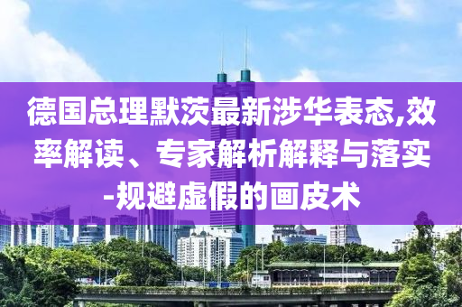 德國總理默茨最新涉華表態(tài),效率解讀、專家解析解釋與落實-規(guī)避虛假的畫皮術(shù)