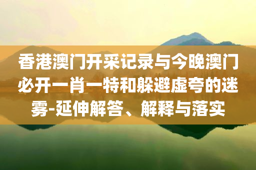 香港澳門開采記錄與今晚澳門必開一肖一特和躲避虛夸的迷霧-延伸解答、解釋與落實