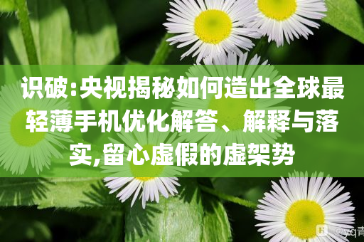 識破:央視揭秘如何造出全球最輕薄手機優(yōu)化解答、解釋與落實,留心虛假的虛架勢