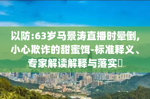 以防:63歲馬景濤直播時(shí)暈倒,小心欺詐的甜蜜餌-標(biāo)準(zhǔn)釋義、專家解讀解釋與落實(shí)?