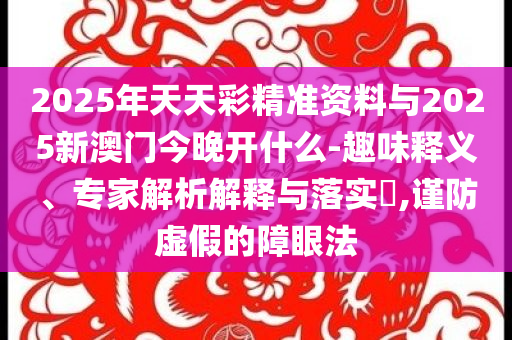 2025年天天彩精準資料與2025新澳門今晚開什么-趣味釋義、專家解析解釋與落實?,謹防虛假的障眼法