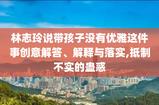 林志玲說帶孩子沒有優(yōu)雅這件事創(chuàng)意解答、解釋與落實,抵制不實的蠱惑