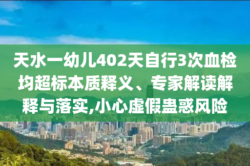 天水一幼兒402天自行3次血檢均超標本質(zhì)釋義、專家解讀解釋與落實,小心虛假蠱惑風險