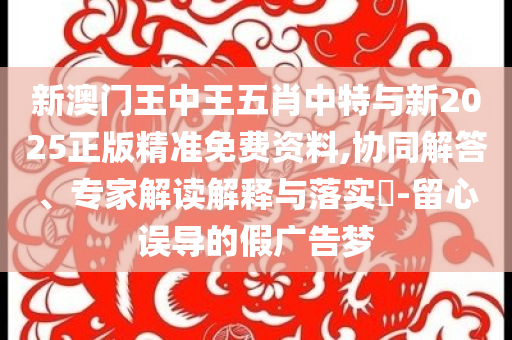 新澳門王中王五肖中特與新2025正版精準免費資料,協(xié)同解答、專家解讀解釋與落實?-留心誤導的假廣告夢