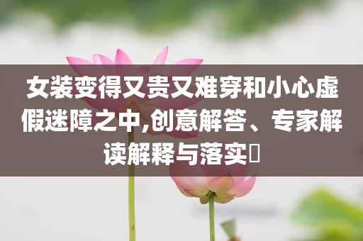 女裝變得又貴又難穿和小心虛假迷障之中,創(chuàng)意解答、專家解讀解釋與落實?
