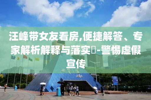 汪峰帶女友看房,便捷解答、專家解析解釋與落實?-警惕虛假宣傳