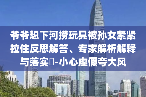 爺爺想下河撈玩具被孫女緊緊拉住反思解答、專家解析解釋與落實?-小心虛假夸大風