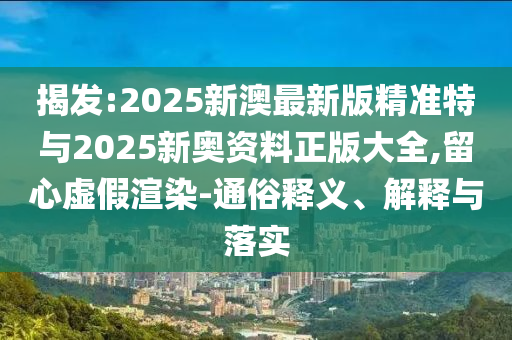 揭發(fā):2025新澳最新版精準特與2025新奧資料正版大全,留心虛假渲染-通俗釋義、解釋與落實