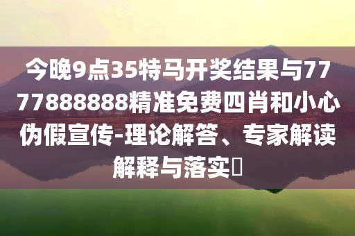 今晚9點35特馬開獎結(jié)果與7777888888精準免費四肖和小心偽假宣傳-理論解答、專家解讀解釋與落實?