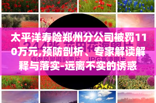太平洋壽險鄭州分公司被罰110萬元,預(yù)防剖析、專家解讀解釋與落實-遠離不實的誘惑