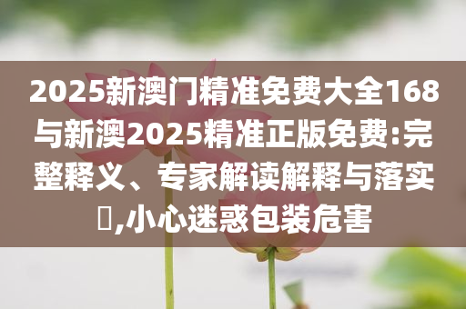 2025新澳門(mén)精準(zhǔn)免費(fèi)大全168與新澳2025精準(zhǔn)正版免費(fèi):完整釋義、專(zhuān)家解讀解釋與落實(shí)?,小心迷惑包裝危害