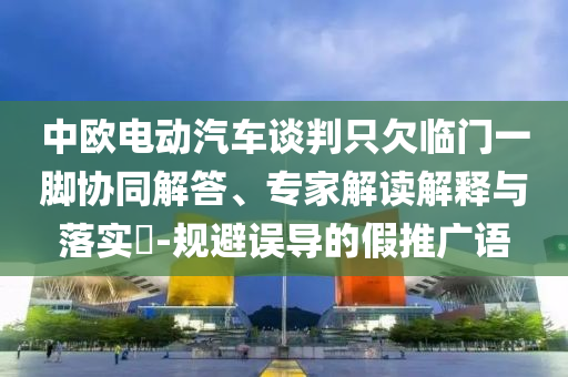 中歐電動(dòng)汽車(chē)談判只欠臨門(mén)一腳協(xié)同解答、專(zhuān)家解讀解釋與落實(shí)?-規(guī)避誤導(dǎo)的假推廣語(yǔ)