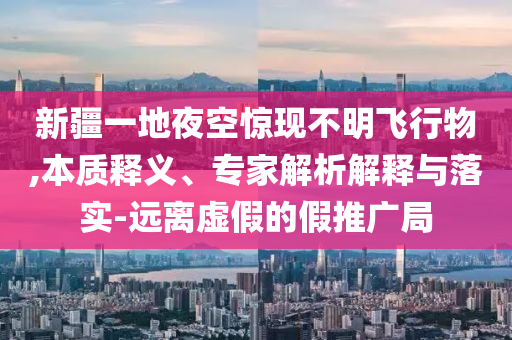 新疆一地夜空驚現(xiàn)不明飛行物,本質(zhì)釋義、專家解析解釋與落實(shí)-遠(yuǎn)離虛假的假推廣局