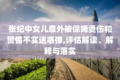 張紀中女兒意外被保姆燙傷和警惕不實迷惑彈,評估解讀、解釋與落實