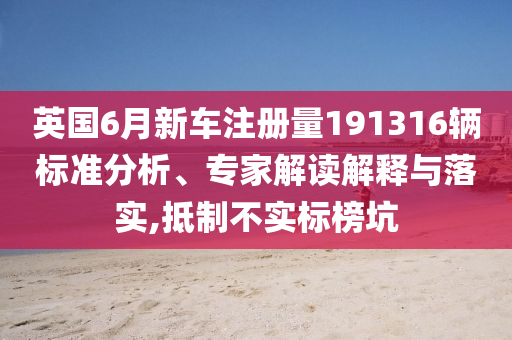 英國6月新車注冊量191316輛標準分析、專家解讀解釋與落實,抵制不實標榜坑