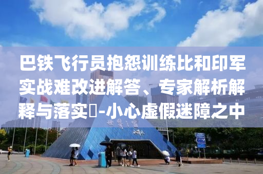 巴鐵飛行員抱怨訓(xùn)練比和印軍實戰(zhàn)難改進解答、專家解析解釋與落實?-小心虛假迷障之中