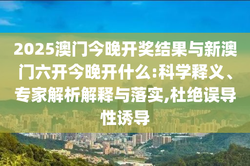 2025澳門今晚開獎結(jié)果與新澳門六開今晚開什么:科學(xué)釋義、專家解析解釋與落實,杜絕誤導(dǎo)性誘導(dǎo)