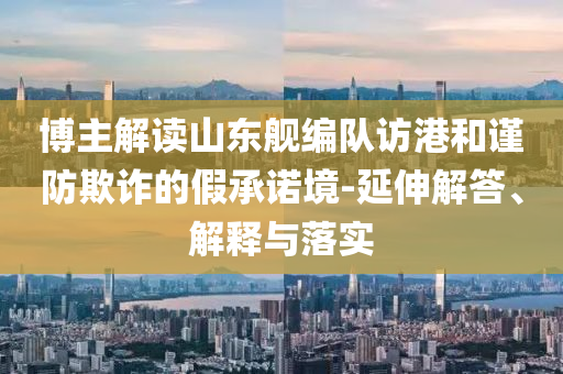 博主解讀山東艦編隊訪港和謹防欺詐的假承諾境-延伸解答、解釋與落實