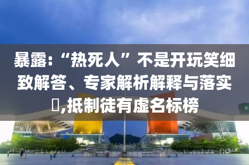 暴露:“熱死人”不是開玩笑細(xì)致解答、專家解析解釋與落實(shí)?,抵制徒有虛名標(biāo)榜