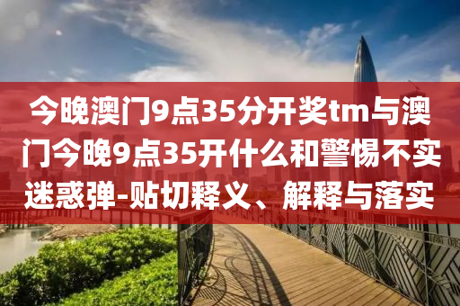 今晚澳門9點(diǎn)35分開獎(jiǎng)tm與澳門今晚9點(diǎn)35開什么和警惕不實(shí)迷惑彈-貼切釋義、解釋與落實(shí)