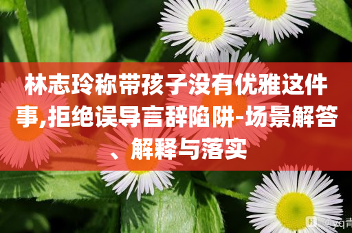 林志玲稱帶孩子沒有優(yōu)雅這件事,拒絕誤導(dǎo)言辭陷阱-場景解答、解釋與落實(shí)