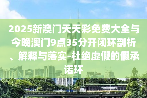 2025新澳門天天彩免費(fèi)大全與今晚澳門9點(diǎn)35分開閉環(huán)剖析、解釋與落實(shí)-杜絕虛假的假承諾環(huán)