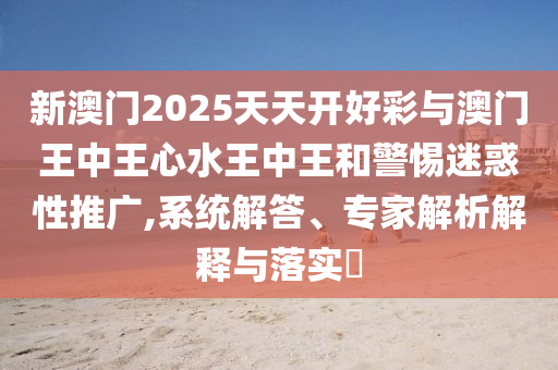 新澳門2025天天開好彩與澳門王中王心水王中王和警惕迷惑性推廣,系統(tǒng)解答、專家解析解釋與落實?