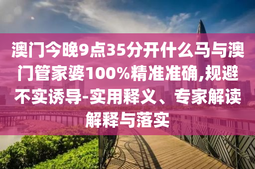 澳門今晚9點35分開什么馬與澳門管家婆100%精準準確,規(guī)避不實誘導-實用釋義、專家解讀解釋與落實