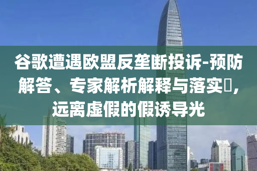 谷歌遭遇歐盟反壟斷投訴-預(yù)防解答、專(zhuān)家解析解釋與落實(shí)?,遠(yuǎn)離虛假的假誘導(dǎo)光