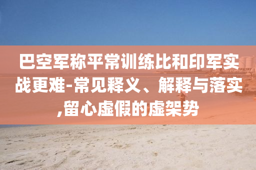 巴空軍稱平常訓(xùn)練比和印軍實(shí)戰(zhàn)更難-常見釋義、解釋與落實(shí),留心虛假的虛架勢(shì)