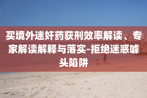 買境外迷奸藥獲刑效率解讀、專家解讀解釋與落實(shí)-拒絕迷惑噱頭陷阱