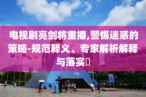 電視劇亮劍將重播,警惕迷惑的策略-規(guī)范釋義、專家解析解釋與落實(shí)?