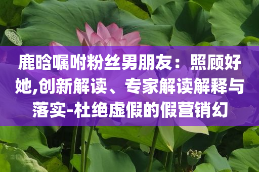 鹿晗囑咐粉絲男朋友：照顧好她,創(chuàng)新解讀、專家解讀解釋與落實(shí)-杜絕虛假的假營(yíng)銷幻