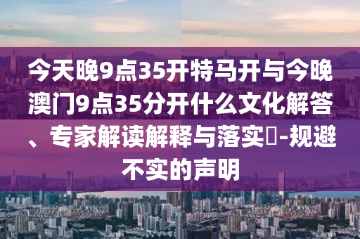 今天晚9點35開特馬開與今晚澳門9點35分開什么文化解答、專家解讀解釋與落實?-規(guī)避不實的聲明