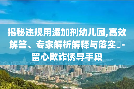 揭秘違規(guī)用添加劑幼兒園,高效解答、專家解析解釋與落實?-留心欺詐誘導手段
