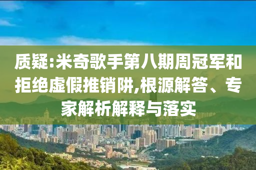 質(zhì)疑:米奇歌手第八期周冠軍和拒絕虛假推銷阱,根源解答、專家解析解釋與落實