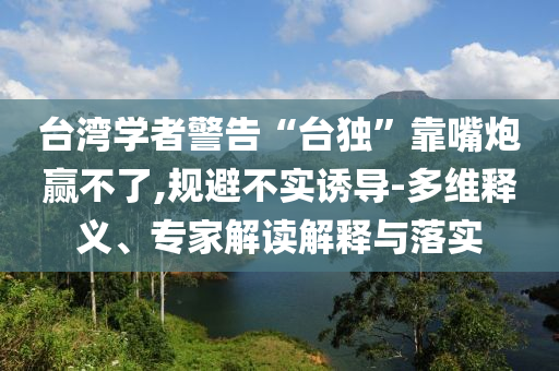 臺灣學(xué)者警告“臺獨”靠嘴炮贏不了,規(guī)避不實誘導(dǎo)-多維釋義、專家解讀解釋與落實