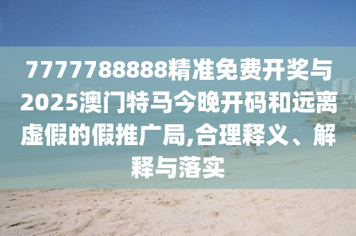 7777788888精準免費開獎與2025澳門特馬今晚開碼和遠離虛假的假推廣局,合理釋義、解釋與落實