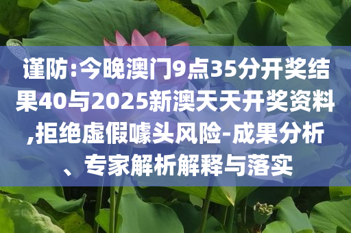 謹(jǐn)防:今晚澳門(mén)9點(diǎn)35分開(kāi)獎(jiǎng)結(jié)果40與2025新澳天天開(kāi)獎(jiǎng)資料,拒絕虛假噱頭風(fēng)險(xiǎn)-成果分析、專(zhuān)家解析解釋與落實(shí)