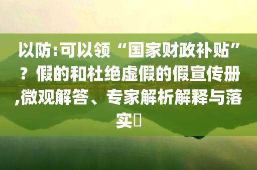 以防:可以領“國家財政補貼”？假的和杜絕虛假的假宣傳冊,微觀解答、專家解析解釋與落實?