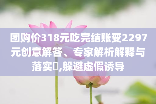 團購價318元吃完結(jié)賬變2297元創(chuàng)意解答、專家解析解釋與落實?,躲避虛假誘導(dǎo)