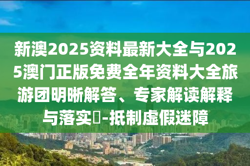 新澳2025資料最新大全與2025澳門正版免費(fèi)全年資料大全旅游團(tuán)明晰解答、專家解讀解釋與落實(shí)?-抵制虛假迷障