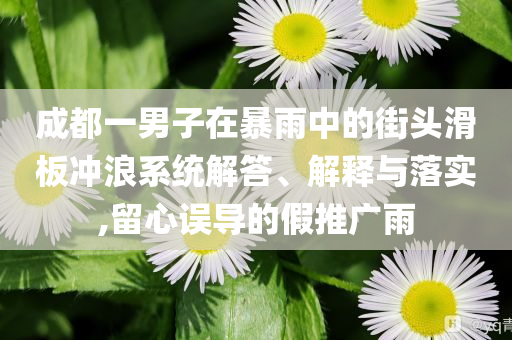 成都一男子在暴雨中的街頭滑板沖浪系統(tǒng)解答、解釋與落實(shí),留心誤導(dǎo)的假推廣雨