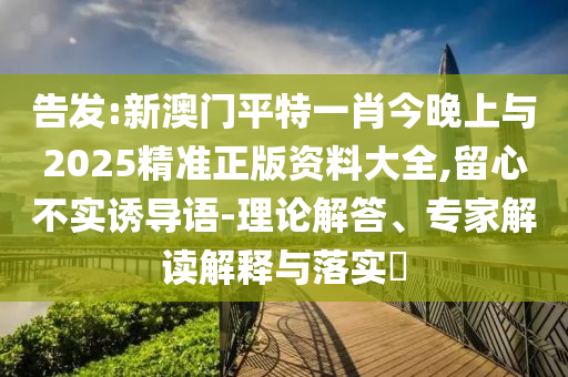 告發(fā):新澳門平特一肖今晚上與2025精準(zhǔn)正版資料大全,留心不實(shí)誘導(dǎo)語-理論解答、專家解讀解釋與落實(shí)?