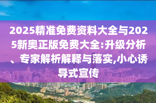 2025精準(zhǔn)免費(fèi)資料大全與2025新奧正版免費(fèi)大全:升級(jí)分析、專家解析解釋與落實(shí),小心誘導(dǎo)式宣傳